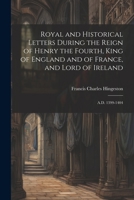 Royal and Historical Letters During the Reign of Henry the Fourth, King of England and of France, and Lord of Ireland: A.D. 1399-1404 1021347221 Book Cover