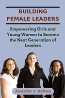 Building Female Leaders: Empowering Girls and Young Women to Become the Next Generation of Leaders B0C4MVLD11 Book Cover