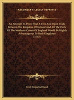 An attempt to prove that a free and open trade between the Kingdom of Ireland and all the ports of the Southern coasts of England would be highly ... both Kingdoms: ... By a truly impartial hand. 1170511600 Book Cover