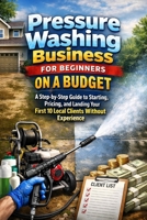 Pressure Washing Business for Beginners on a Budget: A Step-by-Step Guide to Starting, Pricing, and Landing Your First 10 Local Clients Without Experience B0GQBQW3J4 Book Cover
