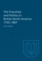 The Franchise and Politics in British North America 1755-1867 1487598890 Book Cover