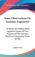Some Observations on Socinian Arguments: To Which Are Added, Some Apparent Causes of the Progress of the Socinian Opinions Concerning Christ: With a Collection of Scripture Evidence Against These Opin 1104904993 Book Cover