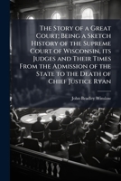 The Story of a Great Court: Being a Sketch History of the Supreme Court of Wisconsin, Its Judges and Their Times from the Admission of the State to the Death of Chief Justice Ryan (Classic Reprint) 1178214435 Book Cover