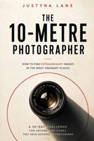 The 10-Metre Photographer - How to Find Extraordinary Images in the Most Ordinary Places: A 30-Day Challenge for People Who Think They Have Nothing to B0H8Z2RK8L Book Cover