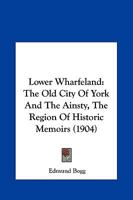 Lower Wharfeland: The Old City of York and the Ainsty, the Region of Historic Memories. Being a Description of Its Picturesque Features, History, Antiquities, Rare Architecture, Legendary Lore, and It 117792501X Book Cover