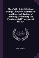Shaw's Civil Architecture; Being a Complete Theoretical and Practical System of Building, Containing the Fundamental Principles of the Art 1378277570 Book Cover