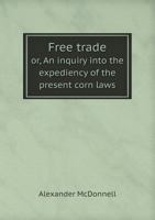 Free Trade: Or an Inquiry Into the Expediency of the Present Corn Laws; The Relations of Our Foreign and Colonial Trade; The Advantages of Our ... Combinations Among Workmen (Classic Reprint) 0530832054 Book Cover