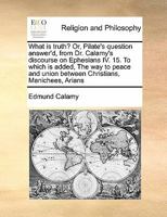 What is truth? Or, Pilate's question answer'd, from Dr. Calamy's discourse on Ephesians IV. 15. To which is added, The way to peace and union between Christians, Manichees, Arians 117143362X Book Cover