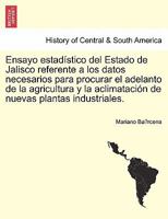 Ensayo estadístico del Estado de Jalisco referente a los datos necesarios para procurar el adelanto de la agricultura y la aclimatación de nuevas plantas industriales. 1241444390 Book Cover