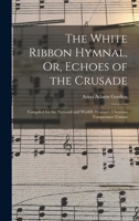 The White Ribbon Hymnal, Or, Echoes of the Crusade: Compiled for the National and World's Woman's Christian Temperance Unions 1017398836 Book Cover