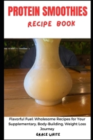 THE PROTEIN SMOOTHIE RECIPE BOOK: Flavorful Fuel - Wholesome Recipes for Your Supplementary, Body Building, Weight Loss Journey B0CQXJN6NR Book Cover
