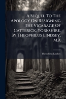 A Sequel To The Apology On Resigning The Vicarage Of Catterick, Yorkshire. By Theophilus Lindsey, M.a. 1246043610 Book Cover