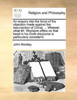 An enquiry into the force of the objection made against the resurrection of Christ, ... Wherein what Mr. Woolston offers on that head in his Sixth discourse is particularly consider'd. 114085982X Book Cover