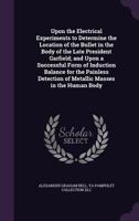 Upon the Electrical Experiments to Determine the Location of the Bullet in the Body of the Late President Garfield; and Upon a Successful Form of ... of Metallic Masses in the Human Body 1377948609 Book Cover