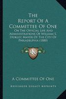 The Report Of A Committee Of One: On The Official Life And Administrations Of William S. Stokley, Mayor Of The City Of Philadelphia 1165885344 Book Cover