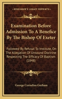 Examination Before Admission to a Benefice by the Bishop of Exeter: Followed by Refusal to Institute, on the Allegation of Unsound Doctrine Respecting the Efficacy of Baptism 0548700672 Book Cover