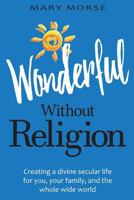 Wonderful Without Religion: Creating a Divine Secular Life for You, Your Family, and the Whole Wide World 1533662649 Book Cover
