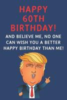 Happy 60th Birthday! And Believe Me, No One Can Wish You A Better Happy Birthday Than Me: Funny Donald Trump 60th Birthday Gift / Journal / Notebook / Diary / Greetings Card Alternative (6 x 9 - 110 B 1074575857 Book Cover