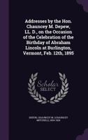 Addresses by the Hon. Chauncey M. Depew, LL. D., on the Occasion of the Celebration of the Birthday of Abraham Lincoln at Burlington, Vermont, Feb. 12th, 1895 1172233942 Book Cover