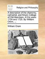 A description of the chanonry, cathedral, and King's College of Old Aberdeen, in the years 1724 and 1725. By William Orem, ... 1171483724 Book Cover