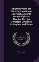 An Inquiry Into the Elective Franchise of the Freeholders Of, and the Rights of Election For, the Corporate Countries in England and Wales 1357401426 Book Cover