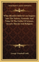 What Should I Believe? An Inquiry Into the Nature, Grounds and Value of the Faiths of Science, Society, Morals and Religion 143045749X Book Cover