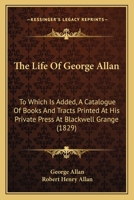 The Life of ... George Allan ... to Which Is Added, a Catalogue of Books and Tracts Printed ... at Blackwell Grange, Ed. by R.H. Allan 1145460526 Book Cover