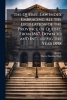 The Quebec Law Index Embracing All the Legislation of the Province of Quebec From 1867, Down to and Including the Year 1898 1023783037 Book Cover