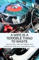 A Wife Is a Terrible Thing to Waste: How to Love, and Live Happy and Contented with Your Contentious Wife 1466454342 Book Cover