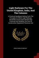 Light Railways for the United Kingdom, India, and the Colonies: A Practical Handbook Setting Forth the Principles on which Light Railways should be Constructed, Worked and Financed and detailing the C 1016621574 Book Cover