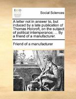 A letter not in answer to, but induced by a late publication of Thomas Holcroft, on the subject of political intemperance; ... By a friend of a manufacturer. 1170871534 Book Cover