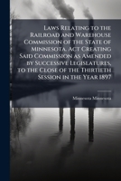 Laws relating to the Railroad and Warehouse Commission of the state of Minnesota. Act creating said commission as amended by successive legislatures, ... of the thirtieth session in the year 1897 1171758804 Book Cover