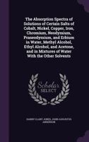 The Absorption Spectra of Solutions of Certain Salts of Cobalt, Nickel, Copper, Iron, Chromium, Neodymium, Praseodymium, and Erbium in Water, Methyl ... in Mixtures of Water With the Other Solvents 1116758814 Book Cover