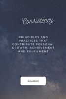 CONSISTENCY: Principles And Practices That Contribute Personal Growth, Achievement And Fulfillment. B0DRCWGBBL Book Cover