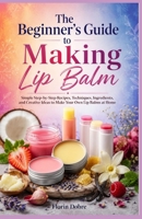 The Beginner’s Guide to Making Lip Balm: Simple Step-by-Step Recipes, Techniques, Ingredients, and Creative Ideas to Make Your Own Lip Balms at Home B0HGYVKDXX Book Cover