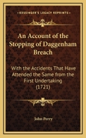 An account of the stopping of Daggenham breach: with the accidents that have attended the same from the first undertaking. ... To which is prefix'd, a ... by the breach. By Capt. John Perry. 1165306360 Book Cover