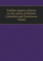 Further papers relative to the union of British Columbia and Vancouver Island 1175557633 Book Cover