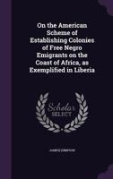 On the American Scheme of Establishing Colonies of Free Negro Emigrants on the Coast of Africa, as Exemplified in Liberia 1359628940 Book Cover