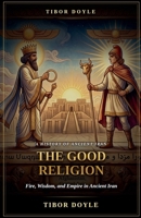 The Good Religion: A History of Fire, Wisdom, and Empire in Ancient Iran B0H9Y3Z6ND Book Cover