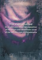 The Truth Unveiled Or, a Calm and Impartial Exposition of the Origin and Immediate Cause of the Terrible Riots in Philadelphia 5518885385 Book Cover