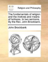 The fundamentals of religion and the motives and means of holiness. In two sermons. By the Rev. John Brockbank. 1140807536 Book Cover