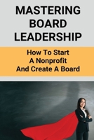 Mastering Board Leadership: How To Start A Nonprofit And Create A Board: Making Board Leadership Development B095GL6ZJT Book Cover