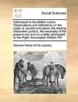 Addressed to the British nation. Observations and reflections on the origin of Jacobin principles; the leading Dissenters politics, the necessity of ... to the Right Honourable William Pitt 1170983073 Book Cover