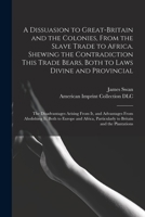 A Dissuasion to Great-Britain and the Colonies, From the Slave Trade to Africa. Shewing the Contradiction This Trade Bears, Both to Laws Divine and Provincial; the Disadvantages Arising From It, and A 1013792033 Book Cover