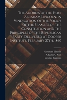 The Address of the Hon. Abraham Lincoln, in Vindication of the Policy of the Framers of the Constitution and the Principles of the Republican Party, Delivered at Cooper Institute, February 27th, 1860 1014095069 Book Cover