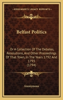 Belfast Politics: Or A Collection Of The Debates, Resolutions, And Other Proceedings Of That Town, In The Years 1792 And 1793 1164585827 Book Cover