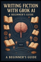 Writing Fiction with Grok AI: A Beginner’s Guide: Transform Your Ideas into Stories with AI-Powered Creativity B0F89LXJDZ Book Cover