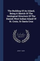 The Building of an Island, Being a Sketch of the Geological Structure of the Danish West Indian Island of St. Croix, or Santa Cruz 1377269019 Book Cover