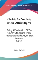 Christ, As Prophet, Priest, And King V1: Being A Vindication Of The Church Of England From Theological Novelties, In Eight Lectures 1166622347 Book Cover