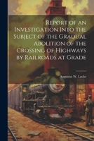 Report of an Investigation Into the Subject of the Gradual Abolition of the Crossing of Highways by Railroads at Grade 1021759570 Book Cover